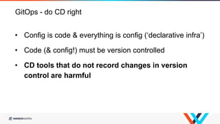 GitOps - do CD right
• Config is code & everything is config (‘declarative infra’)
• Code (& config!) must be version controlled
• CD tools that do not record changes in version
control are harmful
 