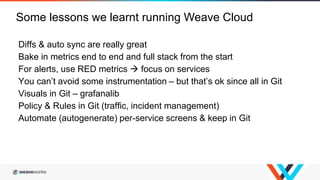 Diffs & auto sync are really great
Bake in metrics end to end and full stack from the start
For alerts, use RED metrics  focus on services
You can’t avoid some instrumentation – but that’s ok since all in Git
Visuals in Git – grafanalib
Policy & Rules in Git (traffic, incident management)
Automate (autogenerate) per-service screens & keep in Git
Some lessons we learnt running Weave Cloud
 
