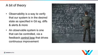 • Observability is a way to verify
that our system is in the desired
state as specified in Git eg. diffs
& alerts & more
• An observable system is one
that can be controlled, via a
feedback control loop that drives
continuous improvement
A bit of theory
 