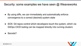 ● By using diffs, we can immediately and automatically enforce
convergence to a correct (desired) system state
● SOX: Git repos control which developers touch the system, which via
GitOps CICD tooling can be mapped directly into running clusters
● Secrets?
Security: some examples we have seen @ Weaveworks
 