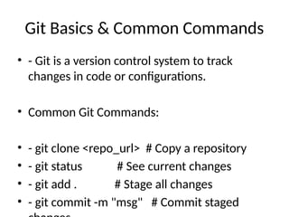 Git Basics & Common Commands
• - Git is a version control system to track
changes in code or configurations.
• Common Git Commands:
• - git clone <repo_url> # Copy a repository
• - git status # See current changes
• - git add . # Stage all changes
• - git commit -m "msg" # Commit staged
 
