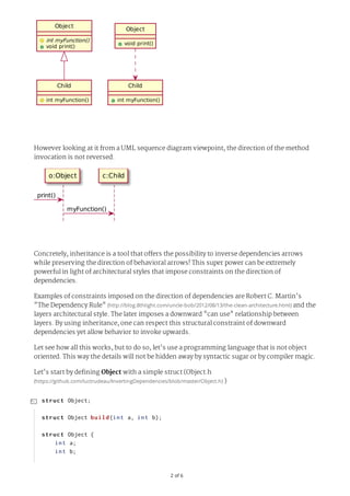 2	of	6
Object
void	print()
Child
int	myFunction()
Object
int	myFunction()
void	print()
Child
int	myFunction()
However looking at it from a UML sequence diagram viewpoint, the direction of the method
invocation is not reversed.
o:Object c:Child
print()
myFunction()
Concretely, inheritance is a tool that offers the possibility to inverse dependencies arrows
while preserving the direction of behavioral arrows! This super power can be extremely
powerful in light of architectural styles that impose constraints on the direction of
dependencies.
Examples of constraints imposed on the direction of dependencies are Robert C. Martin's
"The Dependency Rule"	(http://blog.8thlight.com/uncle-bob/2012/08/13/the-clean-architecture.html)	and the
layers architectural style. The later imposes a downward "can use" relationship between
layers. By using inheritance, one can respect this structural constraint of downward
dependencies yet allow behavior to invoke upwards.
Let see how all this works, but to do so, let's use a programming language that is not object
oriented. This way the details will not be hidden away by syntactic sugar or by compiler magic.
Let's start by defining Object with a simple struct (Object.h
(https://github.com/luctrudeau/InvertingDependencies/blob/master/Object.h)	)
struct	Object;
struct	Object	build(int	a,	int	b);
struct	Object	{
				int	a;
				int	b;

 