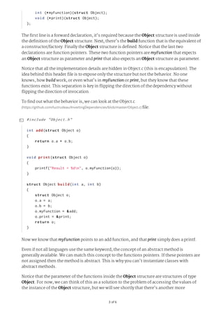 3	of	6
The first line is a forward declaration, it's required because the Object structure is used inside
the definition of the Object structure. Next, there's the build function that is the equivalent of
a constructor/factory. Finally the Object structure is defined. Notice that the last two
declarations are function pointers. These two function pointers are myFunction that expects
an Object structure as parameter and print that also expects an Object structure as parameter.
Notice that all the implementation details are hidden in Object.c (this is encapsulation). The
idea behind this header file is to expose only the structure but not the behavior. No one
knows, how build work, or even what's in myFunction or print, but they know that these
functions exist. This separation is key in flipping the direction of the dependency without
flipping the direction of invocation.
To find out what the behavior is, we can look at the Object.c
(https://github.com/luctrudeau/InvertingDependencies/blob/master/Object.c)	file.
Now we know that myFunction points to an add function, and that print simply does a printf.
Even if not all languages use the same keyword, the concept of an abstract method is
generally available. We can match this concept to the functions pointers. If these pointers are
not assigned then the method is abstract. This is why you can't instantiate classes with
abstract methods.
Notice that the parameter of the functions inside the Object structure are structures of type
Object. For now, we can think of this as a solution to the problem of accessing the values of
the instance of the Object structure, but we will see shortly that there's another more
				int	(*myFunction)(struct	Object);
				void	(*print)(struct	Object);	
};
#include	"Object.h"
int	add(struct	Object	o)
{
				return	o.a	+	o.b;
}
void	print(struct	Object	o)
{
				printf("Result	=	%dn",	o.myFunction(o));
}
struct	Object	build(int	a,	int	b)
{
				struct	Object	o;
				o.a	=	a;
				o.b	=	b;
				o.myFunction	=	&add;
				o.print	=	&print;
				return	o;
}

 