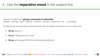 10
4 - Use the imperative mood in the subject line
Spoken or written as if giving a command or instruction
Update - Change - Add - Remove - Improve - Include - Implement - Fix … something
Git itself uses the imperative command when you do certain commands you can notice this:
➔ Merge branch ‘x’
➔ Revert "Wrong commit made"
➔ Merge pull request #123 from someuser/somebranch
 