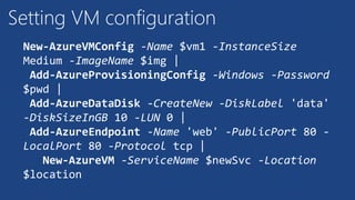 Setting VM configuration
New-AzureVMConfig -Name $vm1 -InstanceSize
Medium -ImageName $img |
Add-AzureProvisioningConfig -Windows -Password
$pwd |
Add-AzureDataDisk -CreateNew -DiskLabel 'data'
-DiskSizeInGB 10 -LUN 0 |
Add-AzureEndpoint -Name 'web' -PublicPort 80 -
LocalPort 80 -Protocol tcp |
New-AzureVM -ServiceName $newSvc -Location
$location
 
