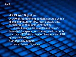 • JSON Web Signature
• A way of representing content secured with a
digital signature or MAC using JSON data
structures and base64url encoding
– Encoded segment are concatenated with a “.”
• Intended for space constrained environments
such as HTTP Authorization headers and URI
query parameters
• Conceptually Simple:
– Header.Payload.Signature
JWS
 