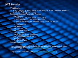 • JWS Header
– A bit of JSON that describes the digital signature or MAC operation applied to
create the JWS Signature value
• Reserved Header Parameter Names
– “alg”: Algorithm
• HMAC using SHA-XXX: HS256, HS384, HS512
• RSA using SHA-XXX: RS256, RS384, RS512
• ECDSA using P-XXX and SHA-XXX: ES256, ES384, ES512 (P-521)
• None
• Also extensible
– “kid”: Key ID
– “jku”: JWK Set URL
– “jwk”: JSON Web Key
– “x5u”: X.509 URL
– “x5t”: X.509 Certificate Thumbprint
– “x5c”: X.509 Certificate Chain
– “typ”: Type
– “cty”: Content Type
• Header Example
“I signed this thing with RSA-SHA256 using key ID of 9er and you can find the
corresponding public key at https://www.example.com/jwk”
{"alg":"RS256", "kid":”9er", "jwk”:"https://www.example.com/jwk"}
JWS Header
 