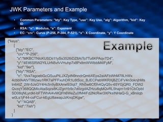 JWK Parameters and Example
{"keys":
[
{"kty":"EC",
"crv":"P-256",
"x":"MKBCTNIcKUSDii11ySs3526iDZ8AiTo7Tu6KPAqv7D4",
"y":"4Etl6SRW2YiLUrN5vfvVHuhp7x8PxltmWWlbbM4IFyM",
"kid":”9er"},
{"kty":"RSA",
"n": "0vx7agoebGcQSuuPiLJXZptN9nndrQmbXEps2aiAFbWhM78LhWx
4cbbfAAtVT86zwu1RK7aPFFxuhDR1L6tSoc_BJECPebWKRXjBZCiFV4n3oknjhMs
tn64tZ_2W-5JsGY4Hc5n9yBXArwl93lqt7_RN5w6Cf0h4QyQ5v-65YGjQR0_FDW2
QvzqY368QQMicAtaSqzs8KJZgnYb9c7d0zgdAZHzu6qMQvRL5hajrn1n91CbOpbI
SD08qNLyrdkt-bFTWhAI4vMQFh6WeZu0fM4lFd2NcRwr3XPksINHaQ-G_xBniIqb
w0Ls1jF44-csFCur-kEgU8awapJzKnqDKgw",
"e":"AQAB",
"kid":”7ish"}
]
}
• Common Parameters: "kty”: Key Type, "use”: Key Use, "alg”: Algorithm, "kid”: Key
ID
• RSA: “n”: Modulus, “e”: Exponent
• EC: “crv”: Curve (P-256, P-384, P-521), “x”: X Coordinate, “y”: Y Coordinate
 