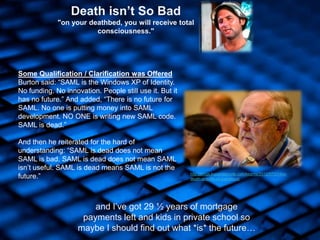 7
Death isn’t So Bad
"on your deathbed, you will receive total
consciousness."
http://blogs.kuppingercole.com/kearns/2012/07/31/the-
death-and-life-of-a-protocol/
Some Qualification / Clarification was Offered
Burton said: “SAML is the Windows XP of Identity.
No funding. No innovation. People still use it. But it
has no future.” And added, “There is no future for
SAML. No one is putting money into SAML
development. NO ONE is writing new SAML code.
SAML is dead.”
And then he reiterated for the hard of
understanding: “SAML is dead does not mean
SAML is bad. SAML is dead does not mean SAML
isn‟t useful. SAML is dead means SAML is not the
future.”
and I‟ve got 29 ½ years of mortgage
payments left and kids in private school so
maybe I should find out what *is* the future…
 