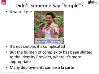 Copyright © 2014 Brian Campbell. All rights reserved. 17
Didn’t Someone Say “Simple”?
• It wasn’t me
• It’s not simple, it’s complicated
• But the burden of complexity has been shifted
to the Identity Provider, where it’s more
appropriate
• Many deployments can be à la carte
Mr. Boombastic
https://www.flickr.com/photos/67589493@N00/166195826
(cropped)
https://creativecommons.org/licenses/by/2.0/
 