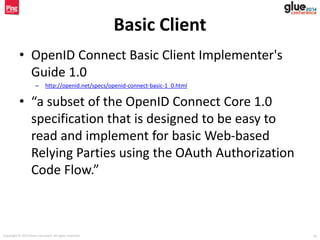 Copyright © 2014 Brian Campbell. All rights reserved. 19
Basic Client
• OpenID Connect Basic Client Implementer's
Guide 1.0
– http://openid.net/specs/openid-connect-basic-1_0.html
• “a subset of the OpenID Connect Core 1.0
specification that is designed to be easy to
read and implement for basic Web-based
Relying Parties using the OAuth Authorization
Code Flow.”
 