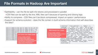 info@rittmanmead.com www.rittmanmead.com @rittmanmead 30
•Splittability - can the ﬁle be split into blocks and processed in parallel

‣CSV ﬁles can be split by ﬁle line; XML ﬁles can’t because of opening and closing tags

•Ability to compress - CSV ﬁles can’t be block compressed, impact on space / performance

•Support for schema evolution - does the ﬁle contain in-built schema information that self-describes
the data?
File Formats in Hadoop Are Important
2016-01-28T09:30:28Z,2016-01-28T11:56:24Z,145.933 
2016-01-29T00:19:35Z,2016-01-29T01:36:49Z,77.233 
2016-01-29T02:10:35Z,2016-01-29T02:32:18Z,21.717 
2016-01-29T03:08:07Z,2016-01-29T03:16:11Z,8.067 
2016-01-29T03:51:24Z,2016-01-29T06:57:44Z,186.333 
2016-01-29T07:05:50Z,2016-01-29T07:13:21Z,7.517 
2016-01-29T07:25:53Z,2016-01-29T07:30:23Z,4.5 
2016-01-29T23:30:00Z,2016-01-30T07:00:30Z,450.5 
2016-01-31T23:30:00Z,2016-02-01T07:30:00Z,480 
2016-02-02T00:35:54Z,2016-02-02T02:10:54Z,95
CSV	Extract	from	Apple	Health
• Human	readable,	splittable	
• No	ability	to	block	compress	
• No	in-built	self-describing	metadata	
• Timestamps	will	need	special	processing	
• Store	final	data	in	parquet	format	to	
address	some	of	these	concerns
{"entities": {"user_mentions": [], "media": [],
"hashtags": [], "urls": []}, "text": "Off to visit
our office in Bangalore in 15 mins. It'll be good
to meet up with Venkat again, plus his team of Ram
and Jay.", "created_at": "2010-09-01 00:00:00
+0000", "source": "<a href="http://twitter.com"
rel="nofollow">Twitter Web Client</a>", "id_str":
"22684302309", "geo": {}, "id": 22684302309,
"user": {"verified": false, "name": "Mark Rittman",
"profile_image_url_https": "https://pbs.twimg.com/
profile_images/702537100890087425/
rAlqgrGX_normal.jpg", "protected": false, "id_str":
"14716125", "id": 14716125, "screen_name":
"markrittman"}}
JSON	Records	from	Twitter
• Human	readable,	splittable	
• No	ability	to	block	compress	(+verbose)	
• Built	self-describing	metadata	
• Less	mature	SerDe	support
 