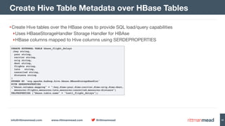 info@rittmanmead.com www.rittmanmead.com @rittmanmead 42
•Create Hive tables over the HBase ones to provide SQL load/query capabilities

‣Uses HBaseStorageHandler Storage Handler for HBAse

‣HBase columns mapped to Hive columns using SERDEPROPERTIES
Create Hive Table Metadata over HBase Tables
CREATE EXTERNAL TABLE hbase_flight_delays
(key string,
  year string,
  carrier string,
  orig string,
  dest string,
  flights string,
  late   string,
  cancelled string,
  distance string
)
STORED BY 'org.apache.hadoop.hive.hbase.HBaseStorageHandler'
WITH SERDEPROPERTIES
("hbase.columns.mapping" = ":key,dims:year,dims:carrier,dims:orig,dims:dest, 
measures:flights,measures:late,measures:cancelled,measures:distance")
TBLPROPERTIES ("hbase.table.name" = "test1_flight_delays");
 