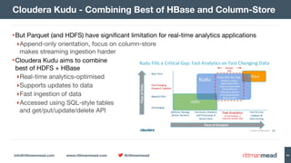 info@rittmanmead.com www.rittmanmead.com @rittmanmead 44
•But Parquet (and HDFS) have signiﬁcant limitation for real-time analytics applications

‣Append-only orientation, focus on column-store  
makes streaming ingestion harder

•Cloudera Kudu aims to combine  
best of HDFS + HBase

‣Real-time analytics-optimised 

‣Supports updates to data

‣Fast ingestion of data

‣Accessed using SQL-style tables 
and get/put/update/delete API
Cloudera Kudu - Combining Best of HBase and Column-Store
 