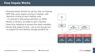 info@rittmanmead.com www.rittmanmead.com @rittmanmead 57
How Impala Works
Impala 
Daemon
HDFS 
DataNode
SQL 
App
ODBC	/ 
JDBC
HDFS 
DataNode
HDFS 
DataNode
HDFS 
DataNode
Impala 
Daemon
Impala 
Daemon
Impala 
Daemon
Hive 
MetaStore
Impala 
StateStore
•Cloudera-based solution for ad-hoc SQL-on-Hadoop

•MPP SQL query engine running on Hadoop, with
daemons running on each Hadoop node 

•In contrast to jobs being submitted via YARN

•Mostly in-memory, but spills to disk if required

•Uses Hive metastore to access Hive table metadata

•Similar SQL dialect to Hive - not as rich though and
no support for Hive SerDes, storage handlers etc
 