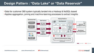 info@rittmanmead.com www.rittmanmead.com @rittmanmead 7
•Data for customer 360 system typically landed into a Hadoop & NoSQL-based 

•Applies aggregation, joining and machine-learning processes to extract insights
Design Pattern : “Data Lake” or “Data Reservoir”
Data	Transfer Data	Access
Data	Factory
Data	Reservoir
Business	
Intelligence	Tools
Hadoop	Platform
File	Based	
Integration
Stream	
Based	
Integration
Data	streams
Discovery	&	Development	Labs
Safe	&	secure	Discovery	and	Development	
environment
Data	sets	and	
samples
Models	and	
programs
Marketing	/
Sales	Applications
Models
Machine
Learning
Segments
Operational	Data
Transactions
Customer
Master	ata
Unstructured	Data
Voice	+	Chat	
Transcripts
ETL	Based
Integration
Raw	
Customer	Data
Data	stored	in	
the	original	
format	(usually	
files)		such	as	
SS7,	ASN.1,	
JSON	etc.
Mapped	
Customer	Data
Data	sets	
produced	by	
mapping	and	
transforming	
raw	data
 