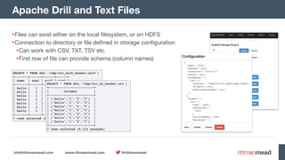 info@rittmanmead.com www.rittmanmead.com @rittmanmead
•Files can exist either on the local filesystem, or on HDFS

•Connection to directory or file defined in storage configuration

•Can work with CSV, TXT, TSV etc

•First row of file can provide schema (column names)
Apache Drill and Text Files
SELECT * FROM dfs.`/tmp/csv_with_header.csv2`;
+-------+------+------+------+
| name | num1 | num2 | num3 |
+-------+------+------+------+
| hello | 1 | 2 | 3 |
| hello | 1 | 2 | 3 |
| hello | 1 | 2 | 3 |
| hello | 1 | 2 | 3 |
| hello | 1 | 2 | 3 |
| hello | 1 | 2 | 3 |
| hello | 1 | 2 | 3 |
+-------+------+------+------+
7 rows selected (0.12 seconds)
SELECT * FROM dfs.`/tmp/csv_no_header.csv`;
+------------------------+
| columns |
+------------------------+
| ["hello","1","2","3"] |
| ["hello","1","2","3"] |
| ["hello","1","2","3"] |
| ["hello","1","2","3"] |
| ["hello","1","2","3"] |
| ["hello","1","2","3"] |
| ["hello","1","2","3"] |
+------------------------+
7 rows selected (0.112 seconds)
 