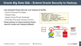 info@rittmanmead.com www.rittmanmead.com @rittmanmead 84
•Use standard Oracle Security over Hadoop & NoSQL

‣Grant & Revoke Privileges

‣Redact Data

‣Apply Virtual Private Database

‣Provides Fine-grain Access Control

•Great solution to extend existing Oracle 
security model over Hadoop datasets
Oracle Big Data SQL : Extend Oracle Security to Hadoop
Redacted
data	
subset
SQL
JSON
Customer	data
in	Oracle	DB
DBMS_REDACT.ADD_POLICY(
object_schema => 'txadp_hive_01',
object_name => 'customer_address_ext',
column_name => 'ca_street_name',
policy_name => 'customer_address_redaction',
function_type => DBMS_REDACT.RANDOM,
expression => 'SYS_CONTEXT(''SYS_SESSION_ROLES'',  
''REDACTION_TESTER'')=''TRUE'''
);
 