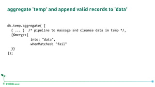 #MDBLocal
aggregate 'temp' and append valid records to 'data'
db.temp.aggregate( [
{ ... } /* pipeline to massage and cleanse data in temp */,
{$merge:{
into: "data",
whenMatched: "fail"
}}
]);
 