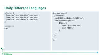#MDBLocal
Unify Different Languages
{children: [
{name:"Max", dob:"1994-12-01", dep:true},
{name:"Sam", dob:"1997-09-28", dep:true},
{name:"Kim", dob:"2000-02-29", dep:true}
]}
AGGREGATION
FIND
db.c.aggregate([
{$addFields:{
numChildren:{$size:"$children"},
numDependents:{$size:{
$filter:{
input:"$children.dep",
cond: "$$this"
}
}}
}},
...
])
 