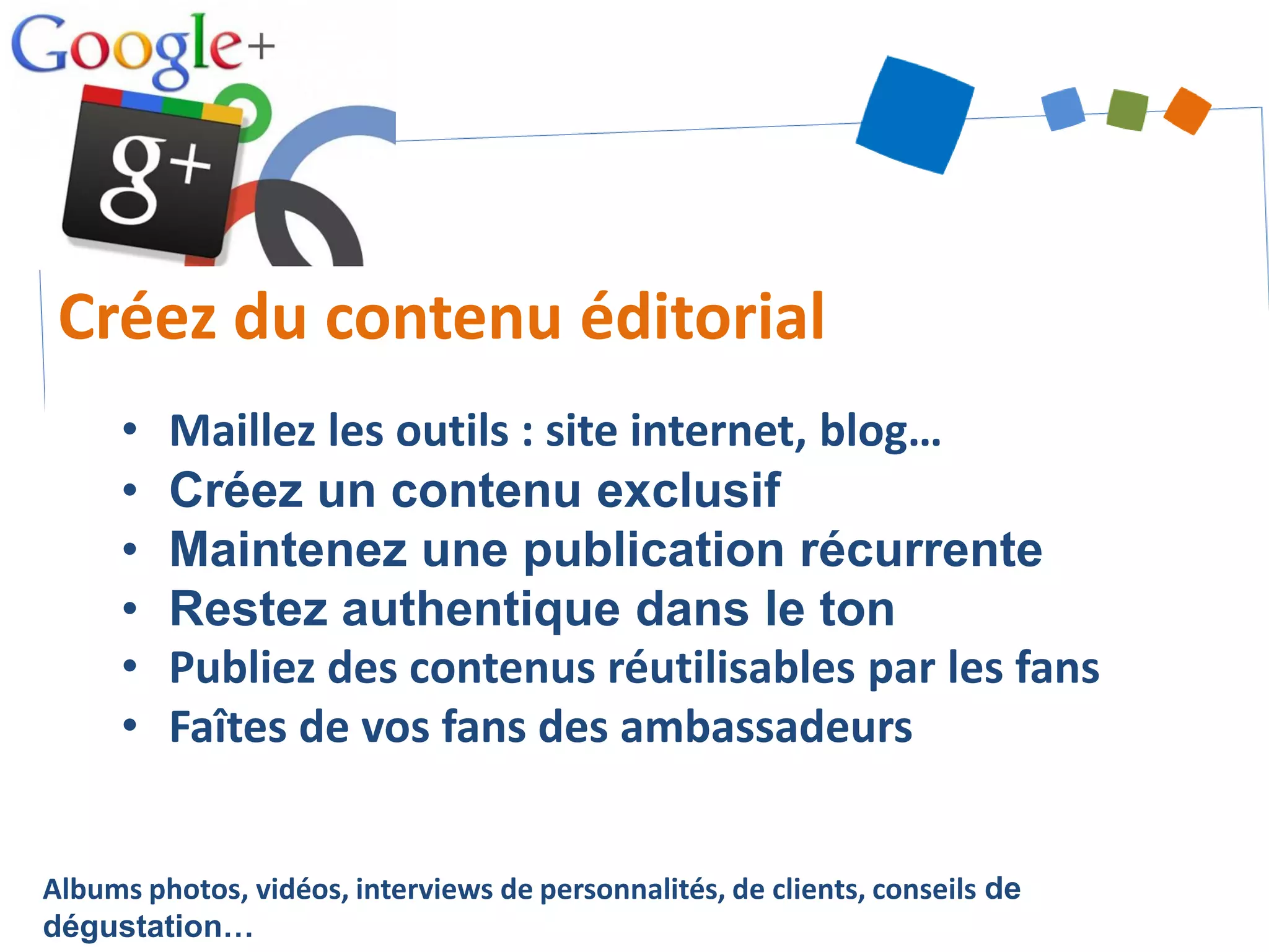 Albums photos, vidéos, interviews de personnalités, de clients, conseils de
dégustation…
Créez du contenu éditorial
• Maillez les outils : site internet, blog…
• Créez un contenu exclusif
• Maintenez une publication récurrente
• Restez authentique dans le ton
• Publiez des contenus réutilisables par les fans
• Faîtes de vos fans des ambassadeurs
 