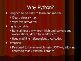 Why Python? Designed to be easy to learn and master Clean, clear syntax Very few keywords Highly portable Runs almost anywhere - high end servers and workstations, down to windows CE Uses machine independent byte-codes Extensible Designed to be extensible using C/C++, allowing access to many external libraries 