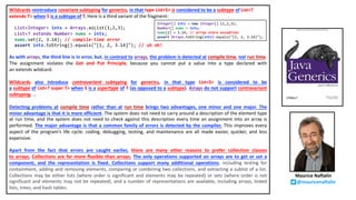 Wildcards reintroduce covariant subtyping for generics, in that type List<S> is considered to be a subtype of List<?
extends T> when S is a subtype of T. Here is a third variant of the fragment:
List<Integer> ints = Arrays.asList(1,2,3);
List<? extends Number> nums = ints;
nums.set(2, 3.14); // compile-time error
assert ints.toString().equals("[1, 2, 3.14]"); // uh oh!
As with arrays, the third line is in error, but, in contrast to arrays, the problem is detected at compile time, not run time.
The assignment violates the Get and Put Principle, because you cannot put a value into a type declared with
an extends wildcard.
Wildcards also introduce contravariant subtyping for generics, in that type List<S> is considered to be
a subtype of List<? super T> when S is a supertype of T (as opposed to a subtype). Arrays do not support contravariant
subtyping. …
Detecting problems at compile time rather than at run time brings two advantages, one minor and one major. The
minor advantage is that it is more efficient. The system does not need to carry around a description of the element type
at run time, and the system does not need to check against this description every time an assignment into an array is
performed. The major advantage is that a common family of errors is detected by the compiler. This improves every
aspect of the program’s life cycle: coding, debugging, testing, and maintenance are all made easier, quicker, and less
expensive.
Apart from the fact that errors are caught earlier, there are many other reasons to prefer collection classes
to arrays. Collections are far more flexible than arrays. The only operations supported on arrays are to get or set a
component, and the representation is fixed. Collections support many additional operations, including testing for
containment, adding and removing elements, comparing or combining two collections, and extracting a sublist of a list.
Collections may be either lists (where order is significant and elements may be repeated) or sets (where order is not
significant and elements may not be repeated), and a number of representations are available, including arrays, linked
lists, trees, and hash tables.
Integer[] ints = new Integer[] {1,2,3};
Number[] nums = ints;
nums[2] = 3.14; // array store exception
assert Arrays.toString(ints).equals("[1, 2, 3.14]");
Maurice Naftalin
@mauricenaftalin
 