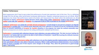 Sidebar: Performance
Most programmers don’t have to worry about the performance of small-scale operations most of the time. This is a refreshing
change from the old days, when performance tuning was daily business. However, computing resources are not infinite. When
experience has shown that performance needs to be better and measurement has shown where the bottlenecks are, it is
important to express performance-related decisions clearly. Many times, better performance results in less of some other
quality in the code, like readability or flexibility. It is important to pay as little as possible for the needed performance.
Coding for performance can violate the principle of local consequences. A small change to one part of a program can degrade
performance in another part. If a method works efficiently only if the collection it is passed can test for membership quickly,
then an innocent substitution of ArrayList for HashSet elsewhere in the program can make the method intolerably slow.
Distant consequences are another argument for coding carefully when coding for performance.
Performance is connected with collections because most collections can grow without limit. The data structure holding the
characters I am typing right now needs to be able to hold millions of characters. I would like inserting the millionth character
to be just as fast as inserting the first.
My overall strategy for performance coding with collections is to use the simplest possible implementation at first and pick a
more specialized collection class when it becomes necessary. When I make performance-related decisions I try to localize
them as much as possible even if that requires some changes to the design. Then, when the performance is good enough
again, I stop tuning.
Kent Beck
@KentBeck
 
