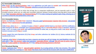 4.2 Immutable Collections.
While Arrays are the low-level primitive, most Scala applications are built upon its mutable and immutable collections:
Vectors, Lists, Sets and Maps. Of these, immutable collections are by far the most common.
Immutable collections rule out an entire class of bugs due to unexpected modifications, and are especially useful in multi-
threaded scenarios, where you can safely pass immutable collections between threads without worrying about thread-safety
issues. Most immutable collections use Structural Sharing (4.4.2) to make creating and updated copies cheap, allowing you to
use them in all but the most performance critical code.
4.2.1 Immutable Vectors.
Vectors are fixed-size, immutable linear sequences. They are a good general-purpose sequence data structure, and provide
efficient O(log n) performance for most operations.
…
Unlike Arrays, where a(…) = … mutates it in place, a Vector’s .updated method returns a new Vector with the modification,
while leaving the old Vector unchanged. Due to Structural Sharing, this is a reasonably efficient O(log n) operation. Similarly,
using :+ and +: to create a new Vector with additional elements on either side, or using tail to create a new Vector with one
element removed, are all O(log n) as well.
Vectors support the same Operations (4.1) that Arrays and other collections do: builders (4.1.1), factory methods (4.1.2),
transforms (4.1.3), etc.
In general, using Vectors is handy when you have a sequence you know you will not change, but need flexibility in how you
work with it. Their tree structure makes most operations reasonably efficient, although they will never be quite as fast as
Arrays for in-place updates or immutable Lists (4.2.5) for adding and removing elements at the front.
4.2.2 Structural Sharing.
Vectors implement their O(log n) copy-and-update operations by re-using portions of their tree structure. This avoids
copying the whole tree, resulting in a “new” Vector that shares much of the old tree structure with only minor modifications.
Li Haoyi
@lihaoyi
 