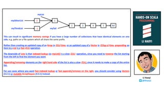 This can result in significant memory savings if you have a large number of collections that have identical elements on one
side, e.g. paths on a file system which all share the same prefix.
Rather than creating an updated copy of an Array in O(n) time, or an updated copy of a Vector in O(log n) time, prepending an
item to a List is a fast O(1) operation.
The downside of Lists is that indexed lookup via myList(i) is a slow O(n) operation, since you need to traverse the list starting
from the left to find the element you want.
Appending/removing elements on the right hand side of the list is also a slow O(n), since it needs to make a copy of the entire
list.
For use cases where you want fast indexed lookup or fast appends/removes on the right, you should consider using Vectors
(4.2.1) or mutable ArrayDeques (4.3.1) instead.
2 3 4 5 Nil
0 1
-1 myTail
myList
myOtherList
myThirdList
Li Haoyi
@lihaoyi
 