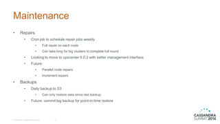 Maintenance
• Repairs
• Cron job to schedule repair jobs weekly
• Full repair on each node
• Can take long for big clusters to complete full round
• Looking to move to opscenter 6.0.2 with better management interface
• Future:
• Parallel node repairs
• Increment repairs
• Backups
• Daily backup to S3
• Can only restore data since last backup
• Future: commit log backup for point-in-time restore
© DataStax, All Rights Reserved. 27
 