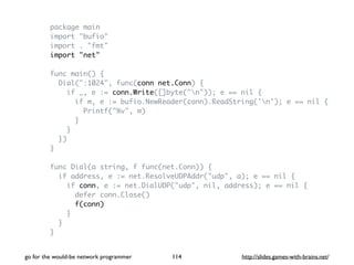 package main 
import "bufio" 
import . "fmt" 
import "net" 
func main() { 
Dial(":1024", func(conn net.Conn) { 
if _, e := conn.Write([]byte("n")); e == nil { 
if m, e := bufio.NewReader(conn).ReadString('n'); e == nil { 
Printf("%v", m) 
} 
} 
}) 
} 
func Dial(a string, f func(net.Conn)) { 
if address, e := net.ResolveUDPAddr("udp", a); e == nil { 
if conn, e := net.DialUDP("udp", nil, address); e == nil { 
defer conn.Close() 
f(conn) 
} 
} 
} 
go for the would-be network programmer http://114 slides.games-with-brains.net/ 
 