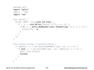 package main 
import "bufio" 
import . "fmt" 
import "net" 
func main() { 
Dial(":1024", func(conn net.Conn) { 
if _, e := conn.Write([]byte("n")); e == nil { 
if m, e := bufio.NewReader(conn).ReadString('n'); e == nil { 
Printf("%v", m) 
} 
} 
}) 
} 
func Dial(a string, f func(net.Conn)) { 
if address, e := net.ResolveUDPAddr("udp", a); e == nil { 
if conn, e := net.DialUDP("udp", nil, address); e == nil { 
defer conn.Close() 
f(conn) 
} 
} 
} 
go for the would-be network programmer http://116 slides.games-with-brains.net/ 
 