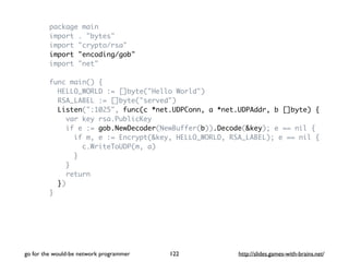 package main 
import . "bytes" 
import "crypto/rsa" 
import "encoding/gob" 
import "net" 
func main() { 
HELLO_WORLD := []byte("Hello World") 
RSA_LABEL := []byte("served") 
Listen(":1025", func(c *net.UDPConn, a *net.UDPAddr, b []byte) { 
var key rsa.PublicKey 
if e := gob.NewDecoder(NewBuffer(b)).Decode(&key); e == nil { 
if m, e := Encrypt(&key, HELLO_WORLD, RSA_LABEL); e == nil { 
c.WriteToUDP(m, a) 
} 
} 
return 
}) 
} 
go for the would-be network programmer http://122 slides.games-with-brains.net/ 
 