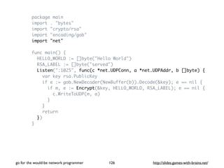 package main 
import . "bytes" 
import "crypto/rsa" 
import "encoding/gob" 
import "net" 
func main() { 
HELLO_WORLD := []byte("Hello World") 
RSA_LABEL := []byte("served") 
Listen(":1025", func(c *net.UDPConn, a *net.UDPAddr, b []byte) { 
var key rsa.PublicKey 
if e := gob.NewDecoder(NewBuffer(b)).Decode(&key); e == nil { 
if m, e := Encrypt(&key, HELLO_WORLD, RSA_LABEL); e == nil { 
c.WriteToUDP(m, a) 
} 
} 
return 
}) 
} 
go for the would-be network programmer http://126 slides.games-with-brains.net/ 
 