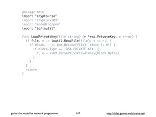 package main 
import "crypto/rsa" 
import "crypto/x509" 
import "encoding/pem" 
import "io/ioutil" 
func LoadPrivateKey(file string) (r *rsa.PrivateKey, e error) { 
if file, e := ioutil.ReadFile(file); e == nil { 
if block, _ := pem.Decode(file); block != nil { 
if block.Type == "RSA PRIVATE KEY" { 
r, e = x509.ParsePKCS1PrivateKey(block.Bytes) 
} 
} 
} 
return 
} 
go for the would-be network programmer http://147 slides.games-with-brains.net/ 
 