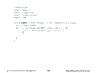 package main 
import "bytes" 
import “crypto/rsa" 
import "encoding/gob" 
import "net" 
func SendKey(c *net.UDPConn, k rsa.PublicKey, f func()) { 
var b bytes.Buffer 
if e := gob.NewEncoder(&b).Encode(k); e == nil { 
if _, e = c.Write(b.Bytes()); e == nil { 
f() 
} 
} 
} 
go for the would-be network programmer http://154 slides.games-with-brains.net/ 
 