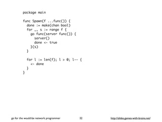 package main 
func Spawn(f ...func()) { 
done := make(chan bool) 
for _, s := range f { 
go func(server func()) { 
server() 
done <- true 
}(s) 
} 
for l := len(f); l > 0; l-- { 
<- done 
} 
} 
go for the would-be network programmer http://32 slides.games-with-brains.net/ 
 
