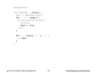 package main 
func Spawn(f ...func()) { 
done := make(chan bool) 
for _, s := range f { 
go func(server func()) { 
server() 
done <- true 
}(s) 
} 
for l := len(f); l > 0; l-- { 
<- done 
} 
} 
go for the would-be network programmer http://35 slides.games-with-brains.net/ 
 
