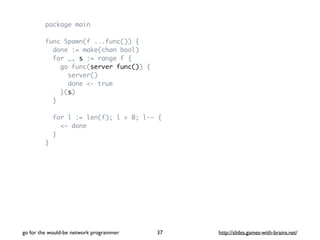package main 
func Spawn(f ...func()) { 
done := make(chan bool) 
for _, s := range f { 
go func(server func()) { 
server() 
done <- true 
}(s) 
} 
for l := len(f); l > 0; l-- { 
<- done 
} 
} 
go for the would-be network programmer http://37 slides.games-with-brains.net/ 
 