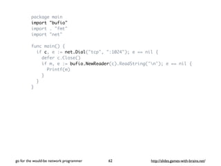 package main 
import "bufio" 
import . "fmt" 
import "net" 
func main() { 
if c, e := net.Dial("tcp", ":1024"); e == nil { 
defer c.Close() 
if m, e := bufio.NewReader(c).ReadString('n'); e == nil { 
Printf(m) 
} 
} 
} 
go for the would-be network programmer http://62 slides.games-with-brains.net/ 
 