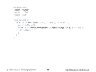 package main 
import "bufio" 
import . "fmt" 
import "net" 
func main() { 
if c, e := net.Dial("tcp", ":1024"); e == nil { 
defer c.Close() 
if m, e := bufio.NewReader(c).ReadString('n'); e == nil { 
Printf(m) 
} 
} 
} 
go for the would-be network programmer http://63 slides.games-with-brains.net/ 
 