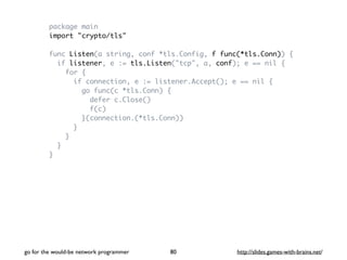 package main 
import "crypto/tls" 
func Listen(a string, conf *tls.Config, f func(*tls.Conn)) { 
if listener, e := tls.Listen("tcp", a, conf); e == nil { 
for { 
if connection, e := listener.Accept(); e == nil { 
go func(c *tls.Conn) { 
defer c.Close() 
f(c) 
}(connection.(*tls.Conn)) 
} 
} 
} 
} 
go for the would-be network programmer http://80 slides.games-with-brains.net/ 
 