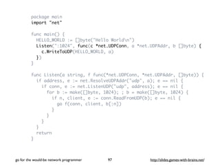 package main 
import "net" 
func main() { 
HELLO_WORLD := []byte("Hello Worldn") 
Listen(":1024", func(c *net.UDPConn, a *net.UDPAddr, b []byte) { 
c.WriteToUDP(HELLO_WORLD, a) 
}) 
} 
func Listen(a string, f func(*net.UDPConn, *net.UDPAddr, []byte)) { 
if address, e := net.ResolveUDPAddr("udp", a); e == nil { 
if conn, e := net.ListenUDP("udp", address); e == nil { 
for b := make([]byte, 1024); ; b = make([]byte, 1024) { 
if n, client, e := conn.ReadFromUDP(b); e == nil { 
go f(conn, client, b[:n]) 
} 
} 
} 
} 
return 
} 
go for the would-be network programmer http://97 slides.games-with-brains.net/ 
 