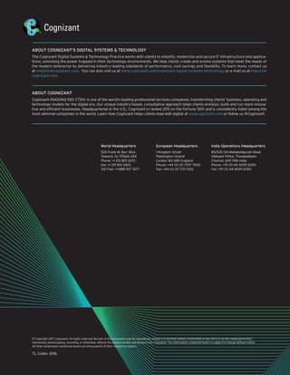 © Copyright 2017, Cognizant. All rights reserved. No part of this document may be reproduced, stored in a retrieval system, transmitted in any form or by any means,electronic,
mechanical, photocopying, recording, or otherwise, without the express written permission from Cognizant. The information contained herein is subject to change without notice.
All other trademarks mentioned herein are the property of their respective owners.
TL Codex 3016
ABOUT COGNIZANT’S DIGITAL SYSTEMS & TECHNOLOGY
The Cognizant Digital Systems & Technology Practice works with clients to simplify, modernize and secure IT infrastructure and applica-
tions, unlocking the power trapped in their technology environments. We help clients create and evolve systems that meet the needs of
the modern enterprise by delivering industry-leading standards of performance, cost savings and flexibility. To learn more, contact us
at simplify@cognizant.com. You can also visit us at www.cognizant.com/cognizant-digital-systems-technology, or e-mail us at Inquiry@
cognizant.com.
ABOUT COGNIZANT
Cognizant (NASDAQ-100: CTSH) is one of the world’s leading professional services companies, transforming clients’ business, operating and
technology models for the digital era. Our unique industry-based, consultative approach helps clients envision, build and run more innova-
tive and efficient businesses. Headquartered in the U.S., Cognizant is ranked 205 on the Fortune 500 and is consistently listed among the
most admired companies in the world. Learn how Cognizant helps clients lead with digital at www.cognizant.com or follow us @Cognizant.
World Headquarters
500 Frank W. Burr Blvd.
Teaneck, NJ 07666 USA
Phone: +1 201 801 0233
Fax: +1 201 801 0243
Toll Free: +1 888 937 3277
European Headquarters
1 Kingdom Street
Paddington Central
London W2 6BD England
Phone: +44 (0) 20 7297 7600
Fax: +44 (0) 20 7121 0102
India Operations Headquarters
#5/535 Old Mahabalipuram Road
Okkiyam Pettai, Thoraipakkam
Chennai, 600 096 India
Phone: +91 (0) 44 4209 6000
Fax: +91 (0) 44 4209 6060
 