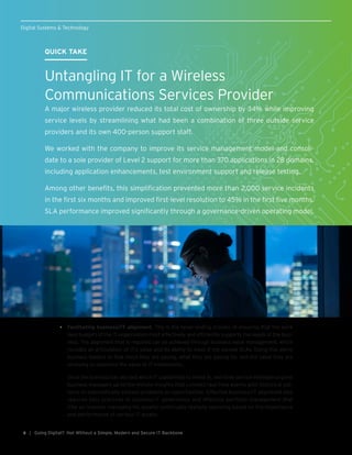 QUICK TAKE
Untangling IT for a Wireless
Communications Services Provider
A major wireless provider reduced its total cost of ownership by 34% while improving
service levels by streamlining what had been a combination of three outside service
providers and its own 400-person support staff.
We worked with the company to improve its service management model and consoli-
date to a sole provider of Level 2 support for more than 370 applications in 28 domains,
including application enhancements, test environment support and release testing.
Among other benefits, this simplification prevented more than 2,000 service incidents
in the first six months and improved first-level resolution to 45% in the first five months.
SLA performance improved significantly through a governance-driven operating model.
| Going Digital? Not Without a Simple, Modern and Secure IT Backbone6
•	 Facilitating business/IT alignment. This is the never-ending process of ensuring that the work
(and budget) of the IT organization most effectively and efficiently supports the needs of the busi-
ness. The alignment that is required can be achieved through business value management, which
includes an articulation of IT’s value and its ability to meet if not exceed SLAs. Doing this alerts
business leaders to how much they are paying, what they are paying for, and the value they are
receiving to maximize the value of IT investments.
Once the business has decided which IT capabilities to invest in, real-time service intelligence gives
business managers up-to-the-minute insights that connect real-time events with historical pat-
terns to automatically address problems or opportunities. Effective business/IT alignment also
requires best practices in business-IT governance and effective portfolio management that
(like an investor managing his assets) continually realigns spending based on the importance
and performance of various IT assets.
Digital Systems & Technology
 