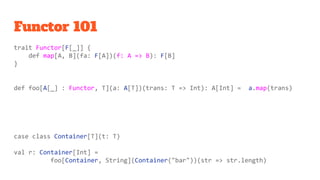 Functor 101
trait Functor[F[_]] {
def map[A, B](fa: F[A])(f: A => B): F[B]
}
def foo[A[_] : Functor, T](a: A[T])(trans: T => Int): A[Int] = a.map(trans)
case class Container[T](t: T)
val r: Container[Int] =
foo[Container, String](Container("bar"))(str => str.length)
 