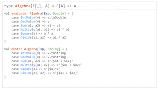 type Algebra[F[_], A] = F[A] => A
val evaluate: Algebra[Exp, Double] = {
case IntValue(v) => v.toDouble
case DecValue(v) => v
case Sum(a1, a2) => a1 + a2
case Multiply(a1, a2) => a1 * a2
case Square(a) => a * a
case Divide(a1, a2) => a1 / a2
}
val mkStr: Algebra[Exp, String] = {
case IntValue(v) => v.toString
case DecValue(v) => v.toString
case Sum(a1, a2) => s"($a1 + $a2)"
case Multiply(a1, a2) => s"($a1 + $a2)"
case Square(a) => s"($a)^2"
case Divide(a1, a2) => s"($a1 + $a2)"
}
 