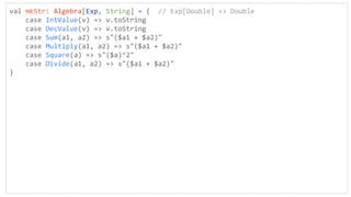 val mkStr: Algebra[Exp, String] = { // Exp[Double] => Double
case IntValue(v) => v.toString
case DecValue(v) => v.toString
case Sum(a1, a2) => s"($a1 + $a2)"
case Multiply(a1, a2) => s"($a1 + $a2)"
case Square(a) => s"($a)^2"
case Divide(a1, a2) => s"($a1 + $a2)"
}
 