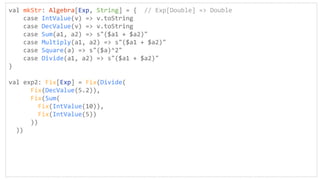 val mkStr: Algebra[Exp, String] = { // Exp[Double] => Double
case IntValue(v) => v.toString
case DecValue(v) => v.toString
case Sum(a1, a2) => s"($a1 + $a2)"
case Multiply(a1, a2) => s"($a1 + $a2)"
case Square(a) => s"($a)^2"
case Divide(a1, a2) => s"($a1 + $a2)"
}
val exp2: Fix[Exp] = Fix(Divide(
Fix(DecValue(5.2)),
Fix(Sum(
Fix(IntValue(10)),
Fix(IntValue(5))
))
))
 